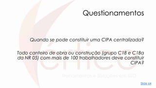 Questionamentos
Quando se pode constituir uma CIPA centralizada?
Todo canteiro de obra ou construção (grupo C18 e C18a
da NR 05) com mais de 100 trabalhadores deve constituir
CIPA?
Slide 64
 