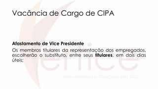 Vacância de Cargo de CIPA
Afastamento de Vice Presidente
Os membros titulares da representação dos empregados,
escolherão o substituto, entre seus titulares, em dois dias
úteis;
 