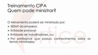 Treinamento CIPA
Quem pode ministrar?
O treinamento poderá ser ministrado por:
 SESMT da empresa;
 Entidade patronal;
 Entidade de trabalhadores, ou;
 Por profissional que possua conhecimentos sobre os
temas ministrados.
 