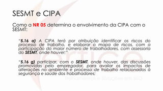 SESMT e CIPA
Como a NR 05 determina o envolvimento da CIPA com o
SESMT:
“5.16 a) A CIPA terá por atribuição identificar os riscos do
processo de trabalho, e elaborar o mapa de riscos, com a
participação do maior número de trabalhadores, com assessoria
do SESMT, onde houver;”
“5.16 g) participar, com o SESMT, onde houver, das discussões
promovidas pelo empregador, para avaliar os impactos de
alterações no ambiente e processo de trabalho relacionados à
segurança e saúde dos trabalhadores;
 