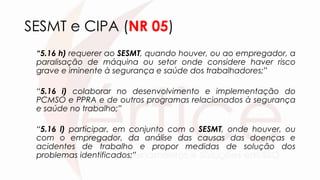 SESMT e CIPA (NR 05)
“5.16 h) requerer ao SESMT, quando houver, ou ao empregador, a
paralisação de máquina ou setor onde considere haver risco
grave e iminente à segurança e saúde dos trabalhadores;”
“5.16 i) colaborar no desenvolvimento e implementação do
PCMSO e PPRA e de outros programas relacionados à segurança
e saúde no trabalho;”
“5.16 l) participar, em conjunto com o SESMT, onde houver, ou
com o empregador, da análise das causas das doenças e
acidentes de trabalho e propor medidas de solução dos
problemas identificados;”
 
