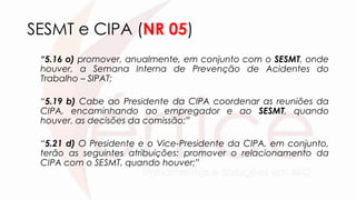 SESMT e CIPA (NR 05)
“5.16 o) promover, anualmente, em conjunto com o SESMT, onde
houver, a Semana Interna de Prevenção de Acidentes do
Trabalho – SIPAT;
“5.19 b) Cabe ao Presidente da CIPA coordenar as reuniões da
CIPA, encaminhando ao empregador e ao SESMT, quando
houver, as decisões da comissão;”
“5.21 d) O Presidente e o Vice-Presidente da CIPA, em conjunto,
terão as seguintes atribuições: promover o relacionamento da
CIPA com o SESMT, quando houver;”
 