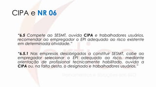 CIPA e NR 06
“6.5 Compete ao SESMT, ouvida CIPA e trabalhadores usuários,
recomendar ao empregador o EPI adequado ao risco existente
em determinada atividade.”
“6.5.1 Nas empresas desobrigadas a constituir SESMT, cabe ao
empregador selecionar o EPI adequado ao risco, mediante
orientação de profissional tecnicamente habilitado, ouvida a
CIPA ou, na falta desta, o designado e trabalhadores usuários.”
 
