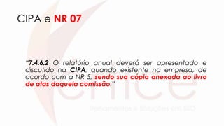 CIPA e NR 07
“7.4.6.2 O relatório anual deverá ser apresentado e
discutido na CIPA, quando existente na empresa, de
acordo com a NR 5, sendo sua cópia anexada ao livro
de atas daquela comissão.”
 
