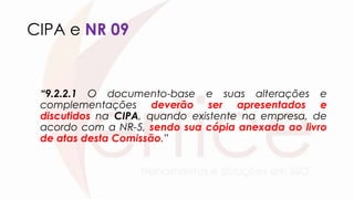 CIPA e NR 09
“9.2.2.1 O documento-base e suas alterações e
complementações deverão ser apresentados e
discutidos na CIPA, quando existente na empresa, de
acordo com a NR-5, sendo sua cópia anexada ao livro
de atas desta Comissão.”
 