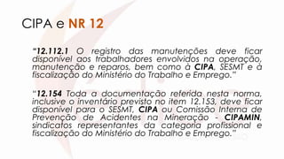 CIPA e NR 12
“12.112.1 O registro das manutenções deve ficar
disponível aos trabalhadores envolvidos na operação,
manutenção e reparos, bem como à CIPA, SESMT e à
fiscalização do Ministério do Trabalho e Emprego.”
“12.154 Toda a documentação referida nesta norma,
inclusive o inventário previsto no item 12.153, deve ficar
disponível para o SESMT, CIPA ou Comissão Interna de
Prevenção de Acidentes na Mineração - CIPAMIN,
sindicatos representantes da categoria profissional e
fiscalização do Ministério do Trabalho e Emprego.”
 