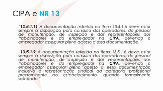 CIPA e NR 13
“13.4.1.11 A documentação referida no item 13.4.1.6 deve estar
sempre à disposição para consulta dos operadores, do pessoal
de manutenção, de inspeção e das representações dos
trabalhadores e do empregador na CIPA, devendo o
empregador assegurar pleno acesso a essa documentação.”
“13.5.1.9 A documentação referida no item 13.5.1.6 deve estar
sempre à disposição para consulta dos operadores, do pessoal
de manutenção, de inspeção e das representações dos
trabalhadores e do empregador na CIPA, devendo o
empregador assegurar pleno acesso a essa documentação
inclusive à representação sindical da categoria profissional
predominante no estabelecimento, quando formalmente
solicitado.”
 