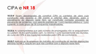 CIPA e NR 18
18.33.4 Ficam desobrigadas de constituir CIPA os canteiros de obra cuja
construção não exceda a 180 (cento e oitenta) dias, devendo, para o
atendimento do disposto neste item, ser constituída comissão provisória de
prevenção de acidentes, com eleição paritária de 1 (um) membro efetivo e 1 (um)
suplente, a cada grupo de 50 (cinquenta) trabalhadores.
18.33.6 As subempreiteiras que pelo número de empregados não se enquadrarem
no subitem 18.33.3 participarão com, no mínimo 1 (um) representante das reuniões,
do curso da CIPA e das inspeções realizadas pela CIPA da contratante.
18.33.7 Aplicam-se às empresas da indústria da construção as demais disposições
previstas na NR 5, naquilo em que não conflitar com o disposto neste item.
 