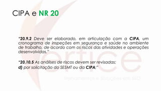 CIPA e NR 20
“20.9.2 Deve ser elaborado, em articulação com a CIPA, um
cronograma de inspeções em segurança e saúde no ambiente
de trabalho, de acordo com os riscos das atividades e operações
desenvolvidas.”
“20.10.5 As análises de riscos devem ser revisadas:
d) por solicitação do SESMT ou da CIPA;”
 