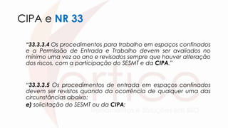 CIPA e NR 33
“33.3.3.4 Os procedimentos para trabalho em espaços confinados
e a Permissão de Entrada e Trabalho devem ser avaliados no
mínimo uma vez ao ano e revisados sempre que houver alteração
dos riscos, com a participação do SESMT e da CIPA.”
“33.3.3.5 Os procedimentos de entrada em espaços confinados
devem ser revistos quando da ocorrência de qualquer uma das
circunstâncias abaixo:
e) solicitação do SESMT ou da CIPA;
 