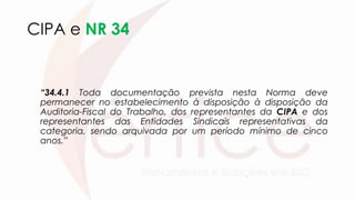 CIPA e NR 34
“34.4.1 Toda documentação prevista nesta Norma deve
permanecer no estabelecimento à disposição à disposição da
Auditoria-Fiscal do Trabalho, dos representantes da CIPA e dos
representantes das Entidades Sindicais representativas da
categoria, sendo arquivada por um período mínimo de cinco
anos.”
 