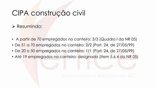CIPA construção civil
 Resumindo:
• A partir de 70 empregados no canteiro: 3/3 (Quadro I da NR 05)
• De 51 a 70 empregados no canteiro: 2/2 (Port. 24, de 27/05/99)
• De 20 a 50 empregados no canteiro: 1/1 (Port. 24, de 27/05/99)
• Até 19 empregados no canteiro: designado (Item 5.6.4 da NR 05)
 