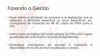 Fazendo a Gestão
• Fique atento a atividade da empresa e as legislações que se
apliquem a atividade especifica ou riscos específicos, ex.:
cronograma de inspeção da NR 20, cópia do PPRA junto a
ata.
• Tenha todos os registros em pasta própria da CIPA com cópias
guardadas em outro local e se possível digitalizadas.
• Estabeleça cronograma de reuniões e inspeções e
disponibilize em locais de fácil visualização e acesso.
 