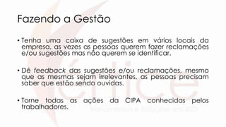 Fazendo a Gestão
• Tenha uma caixa de sugestões em vários locais da
empresa, as vezes as pessoas querem fazer reclamações
e/ou sugestões mas não querem se identificar.
• Dê feedback das sugestões e/ou reclamações, mesmo
que as mesmas sejam irrelevantes, as pessoas precisam
saber que estão sendo ouvidas.
• Torne todas as ações da CIPA conhecidas pelos
trabalhadores.
 