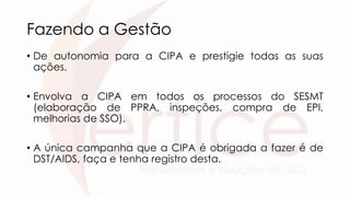 Fazendo a Gestão
• De autonomia para a CIPA e prestigie todas as suas
ações.
• Envolva a CIPA em todos os processos do SESMT
(elaboração de PPRA, inspeções, compra de EPI,
melhorias de SSO).
• A única campanha que a CIPA é obrigada a fazer é de
DST/AIDS, faça e tenha registro desta.
 