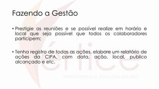 Fazendo a Gestão
• Prestigie as reuniões e se possível realize em horário e
local que seja possível que todos os colaboradores
participem;
• Tenha registro de todas as ações, elabore um relatório de
ações da CIPA, com data, ação, local, publico
alcançado e etc.
 