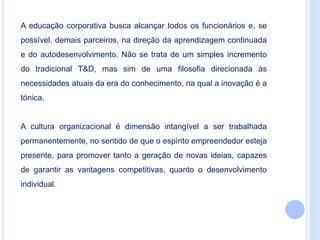 A educação corporativa busca alcançar todos os funcionários e, se
possível, demais parceiros, na direção da aprendizagem continuada
e do autodesenvolvimento. Não se trata de um simples incremento
do tradicional T&D, mas sim de uma filosofia direcionada às
necessidades atuais da era do conhecimento, na qual a inovação é a
tónica.
A cultura organizacional é dimensão intangível a ser trabalhada
permanentemente, no sentido de que o espírito empreendedor esteja
presente, para promover tanto a geração de novas ideias, capazes
de garantir as vantagens competitivas, quanto o desenvolvimento
individual.
 