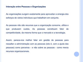 Interação entre Pessoas e Organizações
As organizações surgem exatamente para aproveitar a sinergia dos
esforços de vários indivíduos que trabalham em conjunto.
As pessoas não são recursos que a organização consome, utiliza e
que produzem custos. As pessoas constituem fator de
competitividade, da mesma forma que o mercado e a tecnologia.
Assim, parece-nos melhor falar em gestão de pessoas para
ressaltar a administração com as pessoas (isto é, com a ajuda das
pessoas) como parceiras - e não sobre as pessoas - como meros
recursos organizacionais.
 