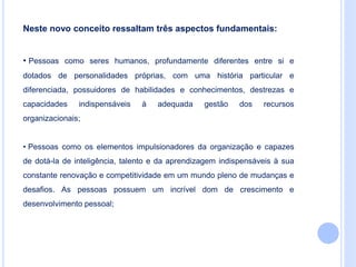 Neste novo conceito ressaltam três aspectos fundamentais:
• Pessoas como seres humanos, profundamente diferentes entre si e
dotados de personalidades próprias, com uma história particular e
diferenciada, possuidores de habilidades e conhecimentos, destrezas e
capacidades indispensáveis à adequada gestão dos recursos
organizacionais;
• Pessoas como os elementos impulsionadores da organização e capazes
de dotá-la de inteligência, talento e da aprendizagem indispensáveis à sua
constante renovação e competitividade em um mundo pleno de mudanças e
desafios. As pessoas possuem um incrível dom de crescimento e
desenvolvimento pessoal;
 