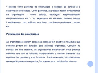 • Pessoas como parceiros da organização e capazes de conduzi-la à
excelência e ao sucesso. Como parceiros, as pessoas fazem investimentos
na organização - como esforço, dedicação, responsabilidade,
comprometimento etc. - na expectativa de colherem retornos desses
investimentos - como salários, incentivos, crescimento profissional, carreira
etc.
Participantes das organizações
As organizações existem porque as pessoas têm objetivos individuais que
somente podem ser atingidos pela atividade organizada. Contudo, na
medida em que crescem, as organizações desenvolvem seus próprios
objetivos que vão se tornando independentes e mesmo diferentes dos
objetivos das pessoas que as formaram. Tradicionalmente, reconheciam-se
como participantes das organizações apenas seus participantes internos.
 