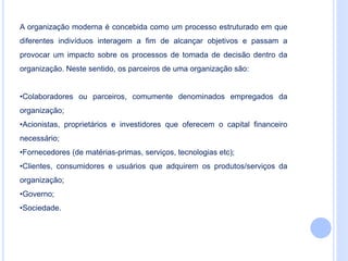 A organização moderna é concebida como um processo estruturado em que
diferentes indivíduos interagem a fim de alcançar objetivos e passam a
provocar um impacto sobre os processos de tomada de decisão dentro da
organização. Neste sentido, os parceiros de uma organização são:
•Colaboradores ou parceiros, comumente denominados empregados da
organização;
•Acionistas, proprietários e investidores que oferecem o capital financeiro
necessário;
•Fornecedores (de matérias-primas, serviços, tecnologias etc);
•Clientes, consumidores e usuários que adquirem os produtos/serviços da
organização;
•Governo;
•Sociedade.
 