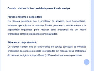 Os sete critérios da boa qualidade percebida de serviço.
Profissionalismo e capacidade
Os clientes percebem que o prestador de serviços, seus funcionários,
sistemas operacionais e recursos físicos possuem o conhecimento e a
capacidade requeridos para resolver seus problemas de um modo
profissional (critério relacionado com resultado).
Atitudes e comportamento
Os clientes sentem que os funcionários de serviço (pessoas de contato)
preocupam-se com eles e estão interessados em resolver seus problemas
de maneira amigável e espontânea (critério relacionado com processo).
 