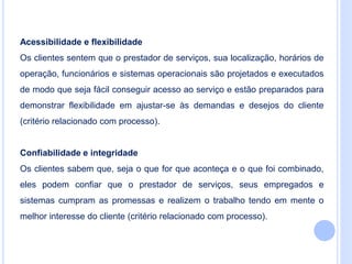 Acessibilidade e flexibilidade
Os clientes sentem que o prestador de serviços, sua localização, horários de
operação, funcionários e sistemas operacionais são projetados e executados
de modo que seja fácil conseguir acesso ao serviço e estão preparados para
demonstrar flexibilidade em ajustar-se às demandas e desejos do cliente
(critério relacionado com processo).
Confiabilidade e integridade
Os clientes sabem que, seja o que for que aconteça e o que foi combinado,
eles podem confiar que o prestador de serviços, seus empregados e
sistemas cumpram as promessas e realizem o trabalho tendo em mente o
melhor interesse do cliente (critério relacionado com processo).
 