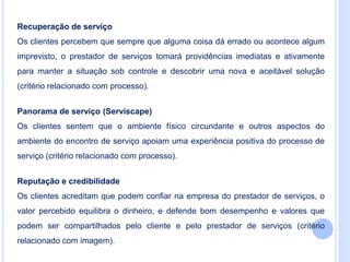 Recuperação de serviço
Os clientes percebem que sempre que alguma coisa dá errado ou acontece algum
imprevisto, o prestador de serviços tomará providências imediatas e ativamente
para manter a situação sob controle e descobrir uma nova e aceitável solução
(critério relacionado com processo).
Panorama de serviço (Serviscape)
Os clientes sentem que o ambiente físico circundante e outros aspectos do
ambiente do encontro de serviço apoiam uma experiência positiva do processo de
serviço (critério relacionado com processo).
Reputação e credibilidade
Os clientes acreditam que podem confiar na empresa do prestador de serviços, o
valor percebido equilibra o dinheiro, e defende bom desempenho e valores que
podem ser compartilhados pelo cliente e pelo prestador de serviços (critério
relacionado com imagem).
 