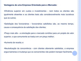 Vantagens de uma Empresa Orientada para o Mercado:
•Eficiência superior em custos e investimentos - nem todos os clientes são
igualmente atraentes e os clientes leais são consideravelmente mais lucrativos
que os outros;
•Satisfação dos funcionários - funcionários satisfeitos são, ao mesmo tempo,
causa e consequência da satisfação dos clientes;
•Preço mais alto - a orientação para o mercado contribui para um projeto de valor
superior, o que comumente se traduz em um preço melhor;
•Aumento de receita; e
•Neutralização da concorrência - com clientes altamente satisfeitos, a empresa
ergue barreiras à mudança que os concorrentes não podem transpor facilmente.
 