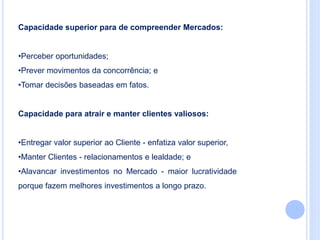 Capacidade superior para de compreender Mercados:
•Perceber oportunidades;
•Prever movimentos da concorrência; e
•Tomar decisões baseadas em fatos.
Capacidade para atrair e manter clientes valiosos:
•Entregar valor superior ao Cliente - enfatiza valor superior,
•Manter Clientes - relacionamentos e lealdade; e
•Alavancar investimentos no Mercado - maior lucratividade
porque fazem melhores investimentos a longo prazo.
 