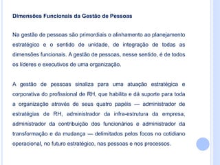 Dimensões Funcionais da Gestão de Pessoas
Na gestão de pessoas são primordiais o alinhamento ao planejamento
estratégico e o sentido de unidade, de integração de todas as
dimensões funcionais. A gestão de pessoas, nesse sentido, é de todos
os líderes e executivos de uma organização.
A gestão de pessoas sinaliza para uma atuação estratégica e
corporativa do profissional de RH, que habilita e dá suporte para toda
a organização através de seus quatro papéis — administrador de
estratégias de RH, administrador da infra-estrutura da empresa,
administrador da contribuição dos funcionários e administrador da
transformação e da mudança — delimitados pelos focos no cotidiano
operacional, no futuro estratégico, nas pessoas e nos processos.
 