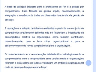 A base de atuação proposta para o profissional de RH é a gestão por
competências. Essa filosofia de gestão impõe, necessariamente, a
integração e coerência de todas as dimensões funcionais da gestão de
pessoas.
A captação e a seleção de talentos realizadas a partir de um conjunto de
competências previamente definidas não só favorecem a integridade da
personalidade coletiva da organização, como também contribuem,
preventivamente, para o bom clima organizacional e para o
desenvolvimento de novas competências para a organização.
O reconhecimento e a remuneração estabelecidos estrategicamente e
comprometidos com a reciprocidade entre profissionais e organizações
reforçam a auto-estima de todos e viabilizam um ambiente organizacional
onde as pessoas desejam estar e fazer.
 