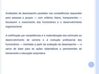 Avaliações de desempenho pautadas nas competências requeridas
para pessoas e grupos — com critérios claros, transparentes —
favorecem o crescimento dos funcionários e o desenvolvimento
organizacional.
A certificação por competências é a materialização dos estímulos ao
desenvolvimento de carreira e à evolução profissional dos
funcionários — orientada a partir da avaliação de desempenho — e
serve de base para as ações sistemáticas e permanentes de
treinamento e educação corporativa.
 