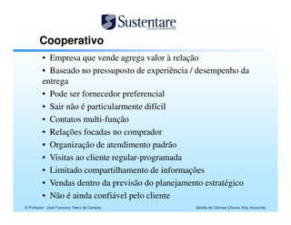 Cooperativo
         • Empresa que vende agrega valor à relação
         • Baseado no pressuposto de experiência / desempenho da
         entrega
         • Pode ser fornecedor preferencial
         • Sair não é particularmente difícil
         • Contatos multi-função
         • Relações focadas no comprador
         • Organização de atendimento padrão
         • Visitas ao cliente regular-programada
         • Limitado compartilhamento de informações
         • Vendas dentro da previsão do planejamento estratégico
         • Não é ainda confiável pelo cliente
© Professor José Francisco Vieira de Campos      Gestão de Clientes Chaves (Key Accounts)
 