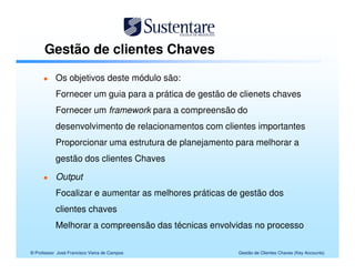 Gestão de clientes Chaves

           Os objetivos deste módulo são:
           Fornecer um guia para a prática de gestão de clienets chaves
           Fornecer um framework para a compreensão do
           desenvolvimento de relacionamentos com clientes importantes
           Proporcionar uma estrutura de planejamento para melhorar a
           gestão dos clientes Chaves

           Output
           Focalizar e aumentar as melhores práticas de gestão dos
           clientes chaves
           Melhorar a compreensão das técnicas envolvidas no processo

© Professor José Francisco Vieira de Campos            Gestão de Clientes Chaves (Key Accounts)
 