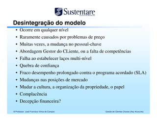 Desintegração do modelo
  • Ocorre em qualquer nível
  • Raramente causados por problemas de preço
  •   Muitas vezes, a mudança no pessoal-chave
  •   Abordagem Gestor do CLiente, ou a falta de competências
  •   Falha ao estabelecer laços multi-nível
  •   Quebra de confiança
  •   Fraco desempenho prolongado contra o programa acordado (SLA)
  •   Mudanças nas posições de mercado
  •   Mudar a cultura, a organização da propriedade, o papel
  •   Complacência
  •   Decepção financeira?

© Professor José Francisco Vieira de Campos     Gestão de Clientes Chaves (Key Accounts)
 