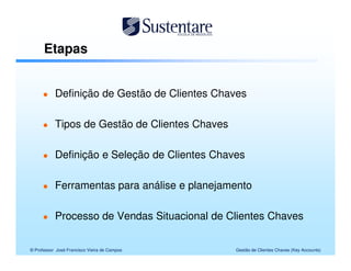 Etapas


           Definição de Gestão de Clientes Chaves

           Tipos de Gestão de Clientes Chaves

           Definição e Seleção de Clientes Chaves

           Ferramentas para análise e planejamento

           Processo de Vendas Situacional de Clientes Chaves


© Professor José Francisco Vieira de Campos     Gestão de Clientes Chaves (Key Accounts)
 