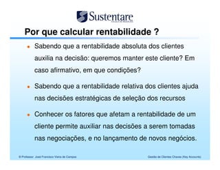 Por que calcular rentabilidade ?
           Sabendo que a rentabilidade absoluta dos clientes
           auxilia na decisão: queremos manter este cliente? Em
           caso afirmativo, em que condições?

           Sabendo que a rentabilidade relativa dos clientes ajuda
           nas decisões estratégicas de seleção dos recursos

           Conhecer os fatores que afetam a rentabilidade de um
           cliente permite auxiliar nas decisões a serem tomadas
           nas negociações, e no lançamento de novos negócios.

© Professor José Francisco Vieira de Campos      Gestão de Clientes Chaves (Key Accounts)
 