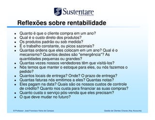 Reflexões sobre rentabilidade
      Quanto é que o cliente compra em um ano?
      Qual é o custo direto dos produtos?
      Os produtos padrão ou sob medida?
      É o trabalho constante, ou picos sazonais?
      Quantas ordens que eles colocam em um ano? Qual é o
      mecanismo? Quantos destes são "emergência"? As
      quantidades pequenas ou grandes?
      Quantas vezes nossos vendedores têm que visitá-los?
      Nós temos que manter o estoque para eles, ou nós fazemos o
      pedido?
      Quantos locais de entrega? Onde? O prazo de entrega?
      Quantas faturas nós emitimos a eles? Quantas notas?
      Eles pagam na data? Quais são os nossos custos de controle
      de crédito? Quanto nos custa para financiar as suas compras?
      Quanto custa o serviço pós-venda que eles precisam?
      O que deve mudar no futuro?


© Professor José Francisco Vieira de Campos         Gestão de Clientes Chaves (Key Accounts)
 