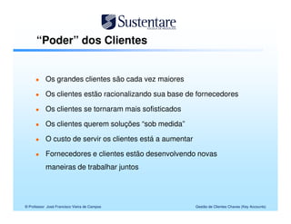 “Poder” dos Clientes


           Os grandes clientes são cada vez maiores

           Os clientes estão racionalizando sua base de fornecedores

           Os clientes se tornaram mais sofisticados

           Os clientes querem soluções “sob medida”

           O custo de servir os clientes está a aumentar

           Fornecedores e clientes estão desenvolvendo novas
           maneiras de trabalhar juntos




© Professor José Francisco Vieira de Campos                Gestão de Clientes Chaves (Key Accounts)
 