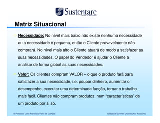 Matriz Situacional
    Necessidade: No nível mais baixo não existe nenhuma necessidade
    ou a necessidade é pequena, então o Cliente provavelmente não
    comprará. No nível mais alto o Cliente atuará de modo a satisfazer as
    suas necessidades. O papel do Vendedor é ajudar o Cliente a
    analisar de forma global as suas necessidades.

    Valor: Os clientes compram VALOR – o que o produto fará para
    satisfazer a sua necessidade, i.e. poupar dinheiro, aumentar o
    desempenho, executar uma determinada função, tornar o trabalho
    mais fácil. Clientes não compram produtos, nem “características” de
    um produto por si só.

© Professor José Francisco Vieira de Campos          Gestão de Clientes Chaves (Key Accounts)
 