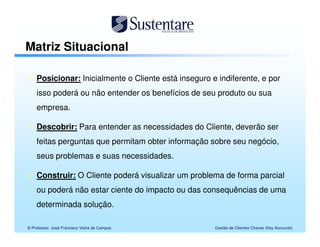 Matriz Situacional

    Posicionar: Inicialmente o Cliente está inseguro e indiferente, e por
    isso poderá ou não entender os benefícios de seu produto ou sua
    empresa.

    Descobrir: Para entender as necessidades do Cliente, deverão ser
    feitas perguntas que permitam obter informação sobre seu negócio,
    seus problemas e suas necessidades.

    Construir: O Cliente poderá visualizar um problema de forma parcial
    ou poderá não estar ciente do impacto ou das consequências de uma
    determinada solução.

© Professor José Francisco Vieira de Campos           Gestão de Clientes Chaves (Key Accounts)
 