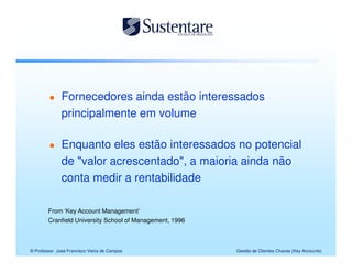 Fornecedores ainda estão interessados
              principalmente em volume

              Enquanto eles estão interessados no potencial
              de "valor acrescentado", a maioria ainda não
              conta medir a rentabilidade

        From ‘Key Account Management’
        Cranfield University School of Management, 1996



© Professor José Francisco Vieira de Campos               Gestão de Clientes Chaves (Key Accounts)
 