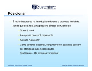 Posicionar

        É muito importante na introdução e durante o processo inicial de
        venda que seja feita uma pequena síntese ao Cliente de:

                     Quem é você

                     A empresa que você representa

                     As suas “Soluções”

                     Como poderão trabalhar, conjuntamente, para que possam
                     ser atendidas suas necessidades
                     (Do Cliente... Da empresa vendedora)




© Professor José Francisco Vieira de Campos                 Gestão de Clientes Chaves (Key Accounts)
 