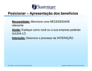 Posicionar – Apresentação dos benefícios

       Necessidade: Mencione uma NECESSIDADE
       relevante
       Ajuda: Explique como você ou a sua empresa poderão
       AJUDA-LO
       Interação: Descreva o processo de INTERAÇÃO




© Professor José Francisco Vieira de Campos   Gestão de Clientes Chaves (Key Accounts)
 