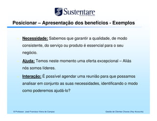 Posicionar – Apresentação dos benefícios - Exemplos


         Necessidade: Sabemos que garantir a qualidade, de modo
         consistente, do serviço ou produto é essencial para o seu
         negócio.

         Ajuda: Temos neste momento uma oferta excepcional – Aliás
         nós somos líderes.

         Interação: É possível agendar uma reunião para que possamos
         analisar em conjunto as suas necessidades, identificando o modo
         como poderemos ajudá-lo?




© Professor José Francisco Vieira de Campos            Gestão de Clientes Chaves (Key Accounts)
 