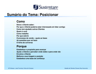 Sumário do Tema: Posicionar
              Como
              Deixe o Cliente saber:
              Por que o Cliente poderia estar interessado em falar contigo
              Como tem ajudado outros Clientes
              Quem é você
              Como trabalha
              Por que está lá
              O processo de venda – quais as fases
              As questões que vai fazer
              O tema da conversa

              Porque
              Estabelece o propósito para avançar
              Ajuda o Cliente a perceber onde estão e para onde vão
              Envolve o Cliente
              Melhora a sua imagem e posição
              Estabelece uma base de confiança




© Professor José Francisco Vieira de Campos                              Gestão de Clientes Chaves (Key Accounts)
 