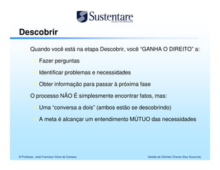 Descobrir
        Quando você está na etapa Descobrir, você “GANHA O DIREITO” a:

               Fazer perguntas

               Identificar problemas e necessidades

               Obter informação para passar à próxima fase

        O processo NÃO É simplesmente encontrar fatos, mas:

               Uma “conversa a dois” (ambos estão se descobrindo)

               A meta é alcançar um entendimento MÚTUO das necessidades




© Professor José Francisco Vieira de Campos             Gestão de Clientes Chaves (Key Accounts)
 