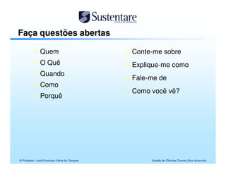 Faça questões abertas

               Quem                           Conte-me sobre
               O Quê                          Explique-me como
               Quando
                                              Fale-me de
               Como
                                              Como você vê?
               Porquê




© Professor José Francisco Vieira de Campos        Gestão de Clientes Chaves (Key Accounts)
 
