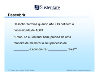 Descobrir

        Descobrir termina quando AMBOS definem a

        necessidade de AGIR

        “Então, se eu entendi bem, precisa de uma

        maneira de melhorar o seu processo de

        _________ e economizar ___________ reais?”




© Professor José Francisco Vieira de Campos   Gestão de Clientes Chaves (Key Accounts)
 